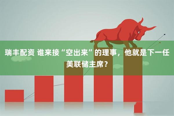 瑞丰配资 谁来接“空出来”的理事，他就是下一任美联储主席？