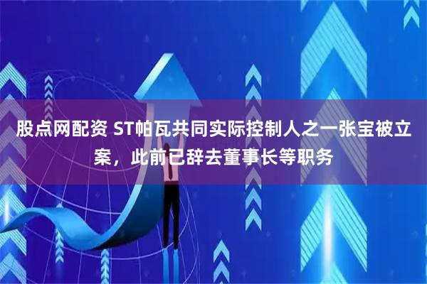 股点网配资 ST帕瓦共同实际控制人之一张宝被立案，此前已辞去董事长等职务