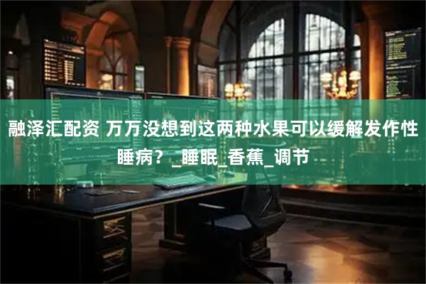 融泽汇配资 万万没想到这两种水果可以缓解发作性睡病？_睡眠_香蕉_调节
