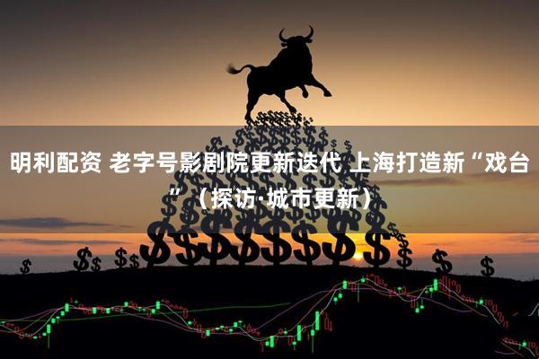 明利配资 老字号影剧院更新迭代 上海打造新“戏台”（探访·城市更新）