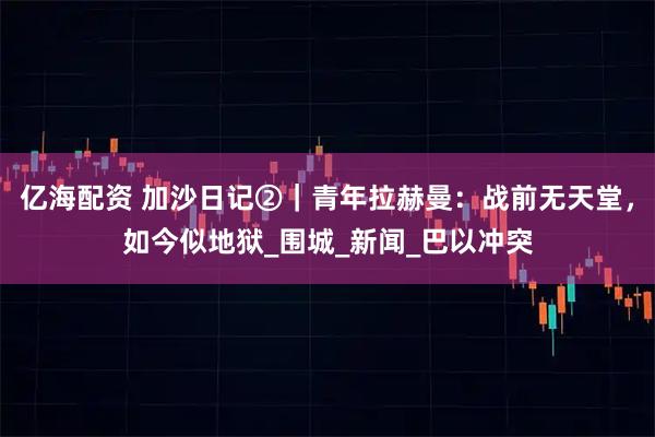 亿海配资 加沙日记②｜青年拉赫曼：战前无天堂，如今似地狱_围城_新闻_巴以冲突