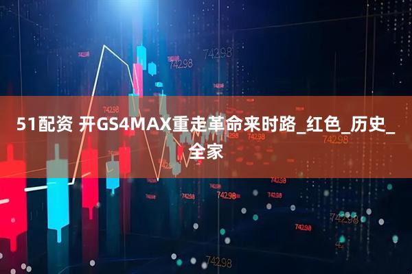 51配资 开GS4MAX重走革命来时路_红色_历史_全家