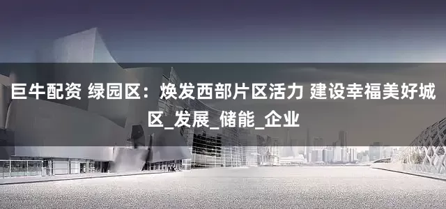 巨牛配资 绿园区：焕发西部片区活力 建设幸福美好城区_发展_储能_企业