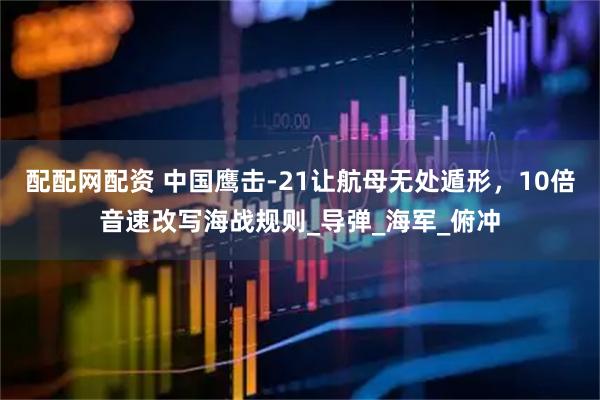 配配网配资 中国鹰击-21让航母无处遁形，10倍音速改写海战规则_导弹_海军_俯冲