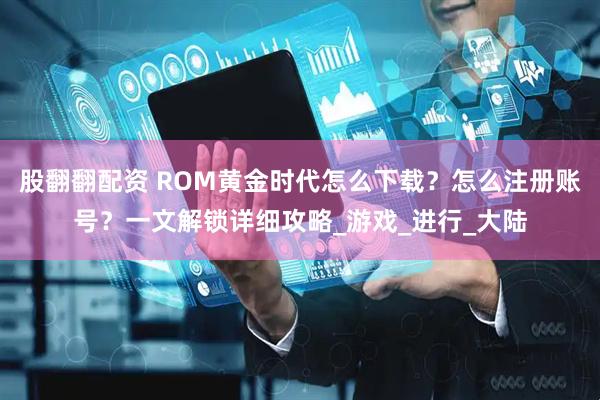 股翻翻配资 ROM黄金时代怎么下载？怎么注册账号？一文解锁详细攻略_游戏_进行_大陆
