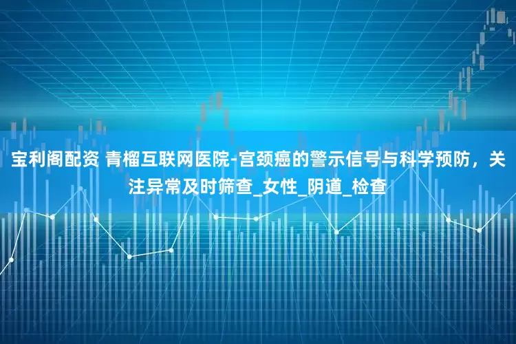 宝利阁配资 青榴互联网医院-宫颈癌的警示信号与科学预防，关注异常及时筛查_女性_阴道_检查