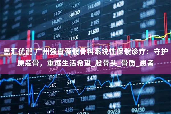 嘉汇优配 广州强直葆髋骨科系统性保髋诊疗：守护原装骨，重燃生活希望_股骨头_骨质_患者