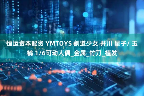 恒运资本配资 YMTOYS 剑道少女 井川 星子/ 玉鹤 1/6可动人偶_金属_竹刀_植发