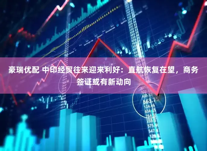 豪瑞优配 中印经贸往来迎来利好：直航恢复在望，商务签证或有新动向
