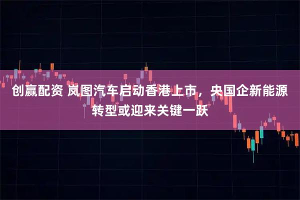 创赢配资 岚图汽车启动香港上市，央国企新能源转型或迎来关键一跃