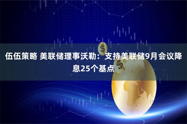 伍伍策略 美联储理事沃勒：支持美联储9月会议降息25个基点