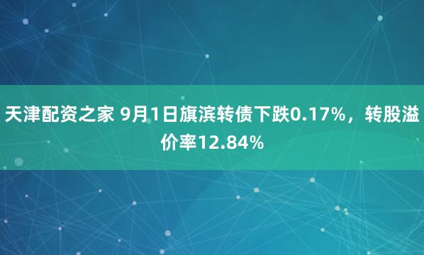 天津配资之家 9月1日旗滨转债下跌0.17%，转股溢价率12.84%