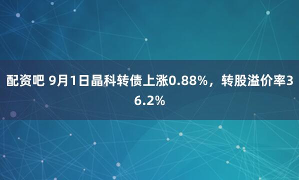 配资吧 9月1日晶科转债上涨0.88%，转股溢价率36.2%