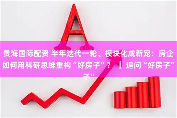 贵海国际配资 半年迭代一轮、模块化成新宠：房企如何用科研思维重构“好房子”？ ｜ 追问“好房子”