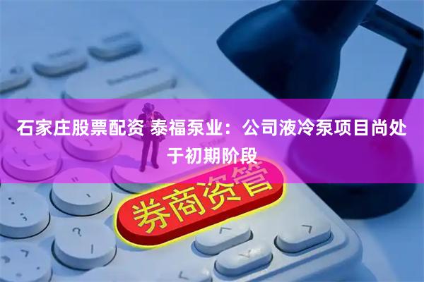 石家庄股票配资 泰福泵业：公司液冷泵项目尚处于初期阶段