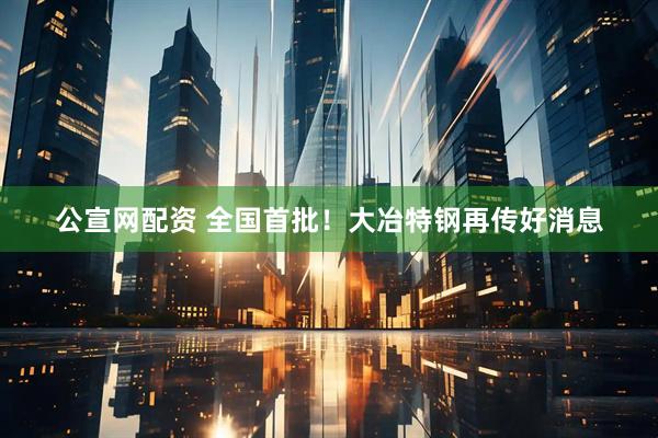 公宣网配资 全国首批！大冶特钢再传好消息