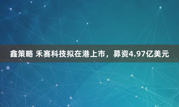 鑫策略 禾赛科技拟在港上市，募资4.97亿美元