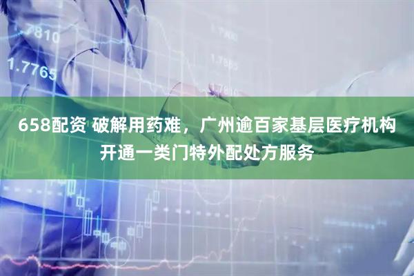 658配资 破解用药难，广州逾百家基层医疗机构开通一类门特外配处方服务