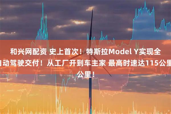 和兴网配资 史上首次！特斯拉Model Y实现全自动驾驶交付！从工厂开到车主家 最高时速达115公里！