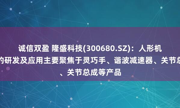 诚信双盈 隆盛科技(300680.SZ)：人形机器人领域的研发及应用主要聚焦于灵巧手、谐波减速器、关节总成等产品