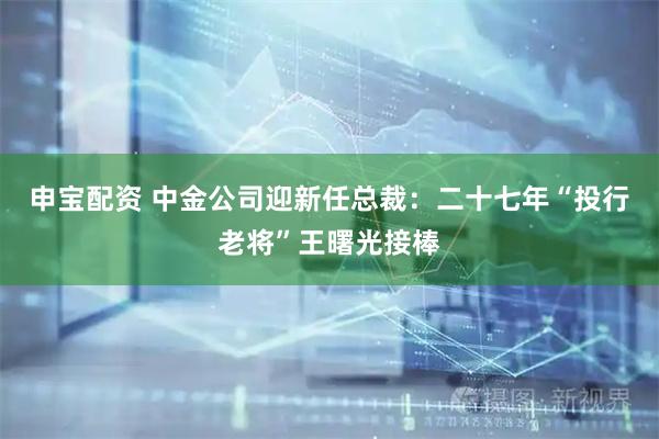 申宝配资 中金公司迎新任总裁：二十七年“投行老将”王曙光接棒