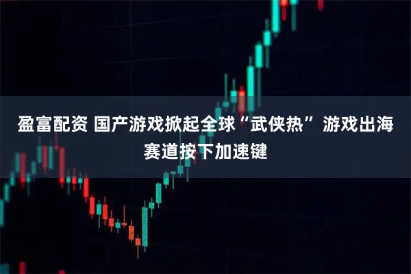 盈富配资 国产游戏掀起全球“武侠热” 游戏出海赛道按下加速键