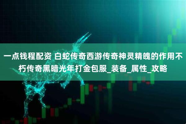 一点钱程配资 白蛇传奇西游传奇神灵精魄的作用不朽传奇黑暗光年打金包服_装备_属性_攻略