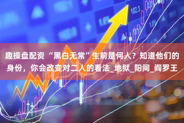 趣操盘配资 “黑白无常”生前是何人？知道他们的身份，你会改变对二人的看法_地狱_阳间_阎罗王