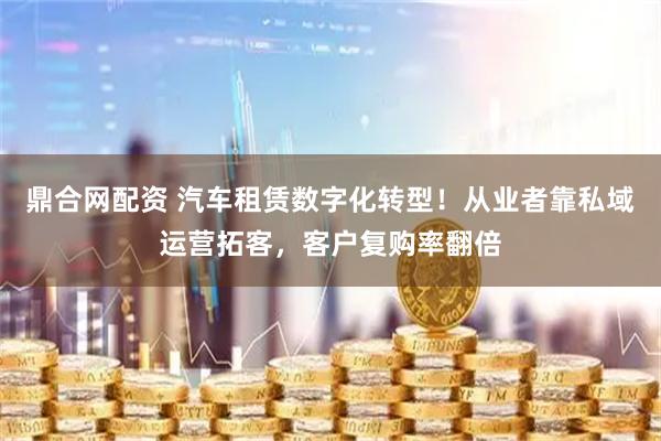 鼎合网配资 汽车租赁数字化转型！从业者靠私域运营拓客，客户复购率翻倍