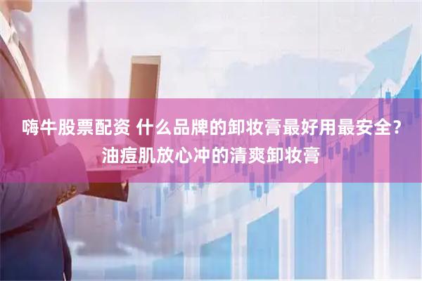 嗨牛股票配资 什么品牌的卸妆膏最好用最安全？油痘肌放心冲的清爽卸妆膏
