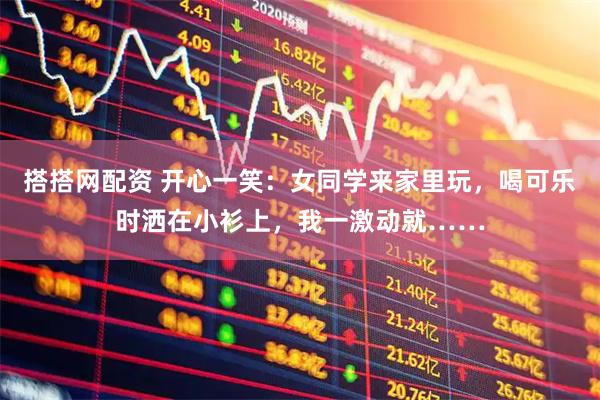 搭搭网配资 开心一笑：女同学来家里玩，喝可乐时洒在小衫上，我一激动就……