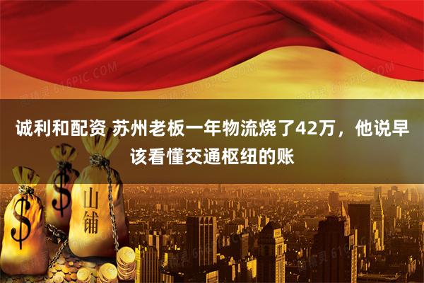 诚利和配资 苏州老板一年物流烧了42万，他说早该看懂交通枢纽的账