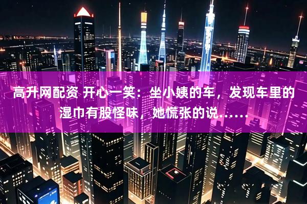 高升网配资 开心一笑：坐小姨的车，发现车里的湿巾有股怪味，她慌张的说……