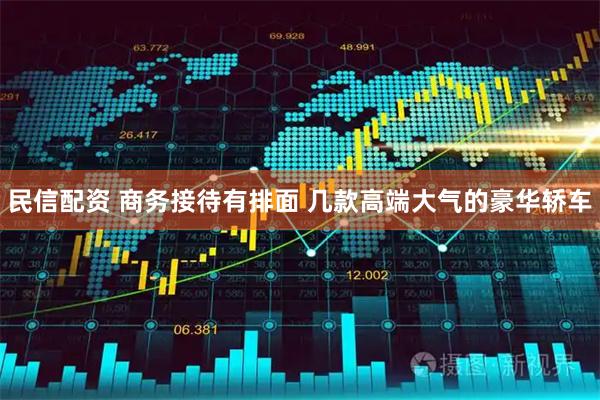 民信配资 商务接待有排面 几款高端大气的豪华轿车