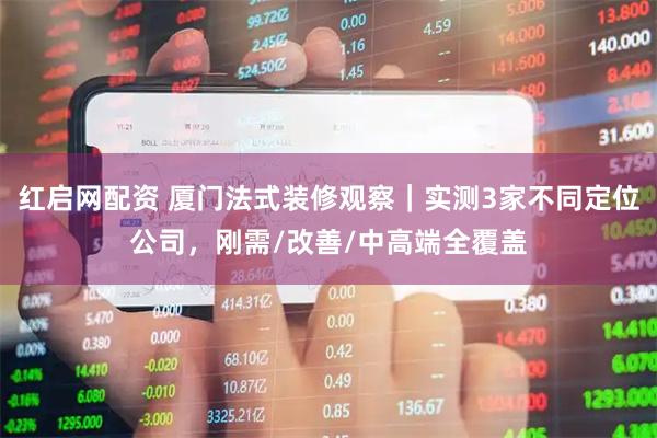 红启网配资 厦门法式装修观察｜实测3家不同定位公司，刚需/改善/中高端全覆盖