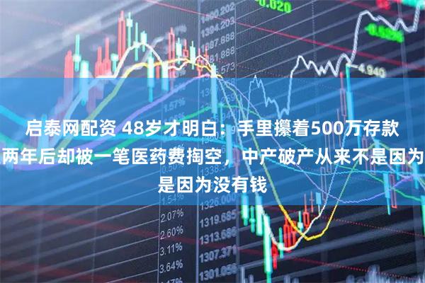 启泰网配资 48岁才明白：手里攥着500万存款，失业两年后却被一笔医药费掏空，中产破产从来不是因为没有钱